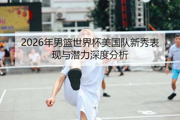 2026年男篮世界杯美国队新秀表现与潜力深度分析