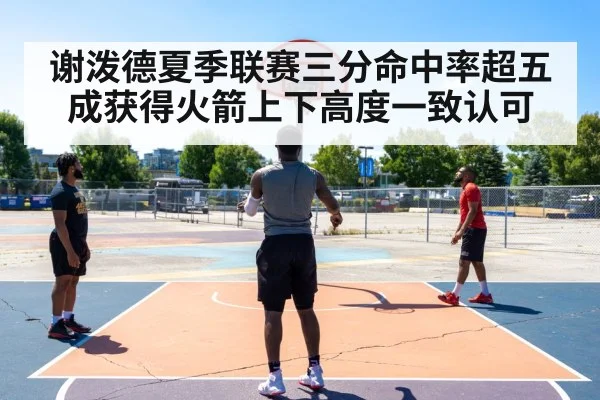 谢泼德夏季联赛三分命中率超五成获得火箭上下高度一致认可