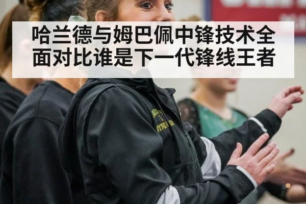 哈兰德与姆巴佩中锋技术全面对比谁是下一代锋线王者